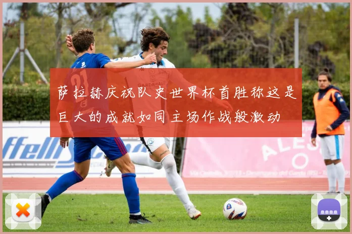 萨拉赫庆祝队史世界杯首胜称这是巨大的成就如同主场作战般激动