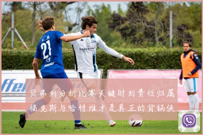 贝弗利分析比赛关键时刻责任归属福克斯与哈特谁才是真正的背锅侠