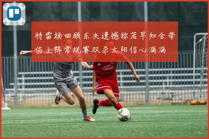特雷杨回顾东决遗憾称若早知会带伤上阵常规赛双杀太阳信心满满