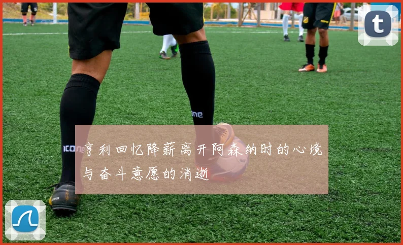 亨利回忆降薪离开阿森纳时的心境与奋斗意愿的消逝