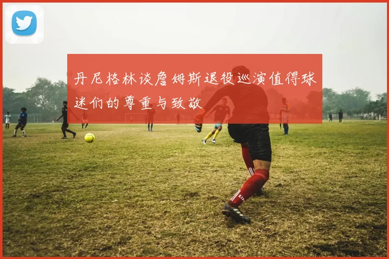 丹尼格林谈詹姆斯退役巡演值得球迷们的尊重与致敬