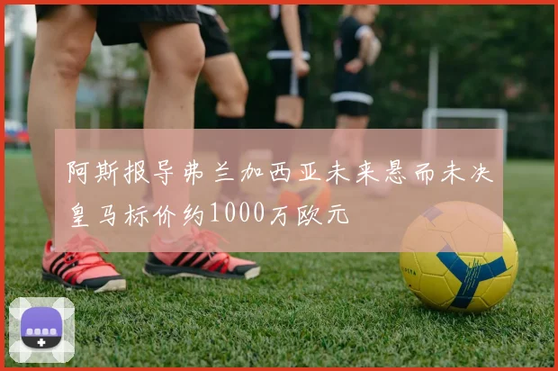 阿斯报导弗兰加西亚未来悬而未决皇马标价约1000万欧元