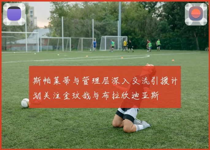 斯帕莱蒂与管理层深入交流引援计划关注金玟哉与布拉欣迪亚斯
