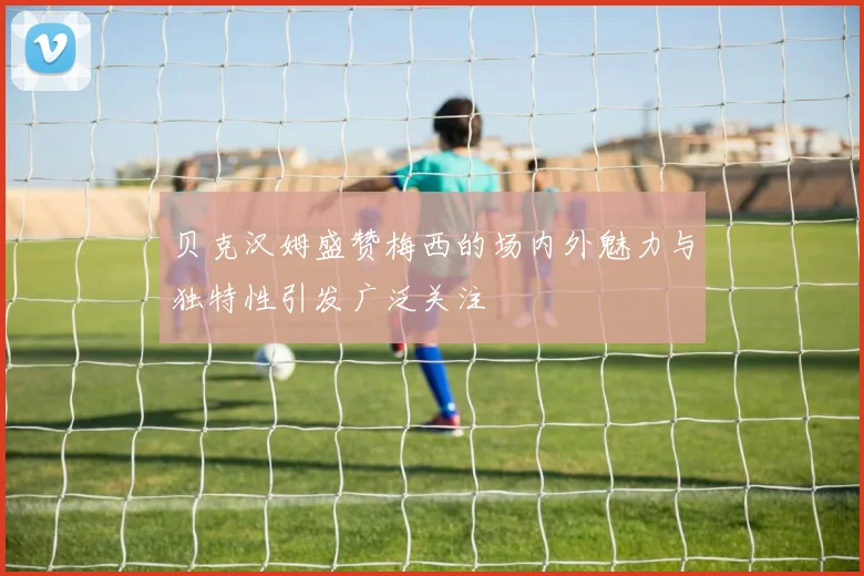 贝克汉姆盛赞梅西的场内外魅力与独特性引发广泛关注