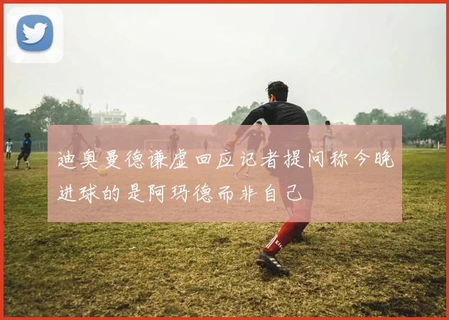 迪奥曼德谦虚回应记者提问称今晚进球的是阿玛德而非自己