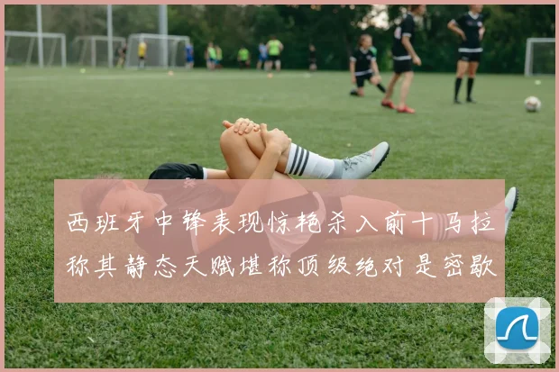 西班牙中锋表现惊艳杀入前十马拉称其静态天赋堪称顶级绝对是密歇根夺冠功臣