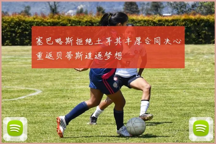 塞巴略斯拒绝土耳其丰厚合同决心重返贝蒂斯追逐梦想