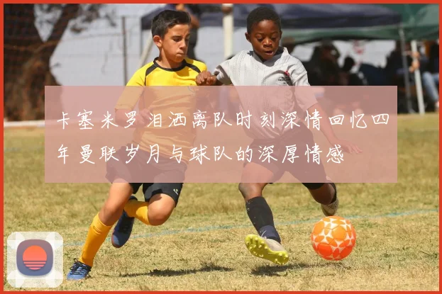 卡塞米罗泪洒离队时刻深情回忆四年曼联岁月与球队的深厚情感