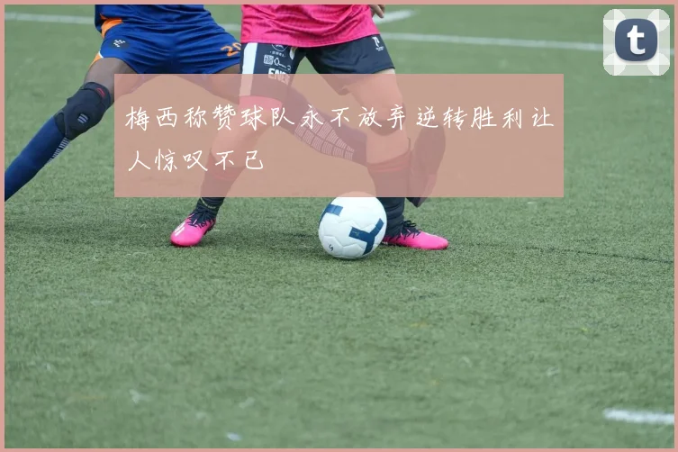 梅西称赞球队永不放弃逆转胜利让人惊叹不已