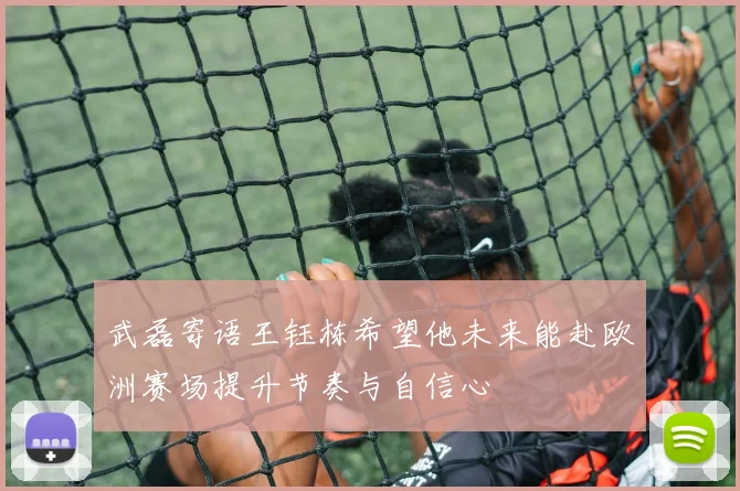 武磊寄语王钰栋希望他未来能赴欧洲赛场提升节奏与自信心