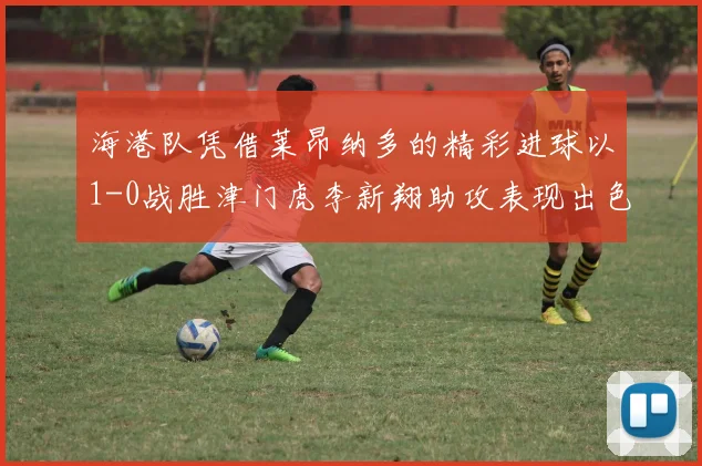 海港队凭借莱昂纳多的精彩进球以1-0战胜津门虎李新翔助攻表现出色