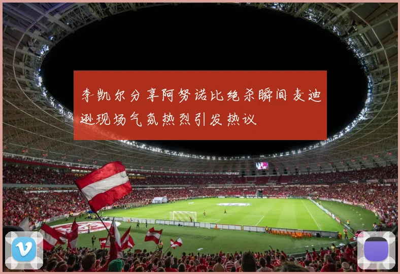 李凯尔分享阿努诺比绝杀瞬间麦迪逊现场气氛热烈引发热议