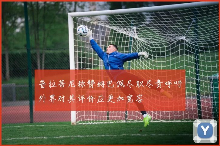 普拉蒂尼称赞姆巴佩尽职尽责呼吁外界对其评价应更加宽容